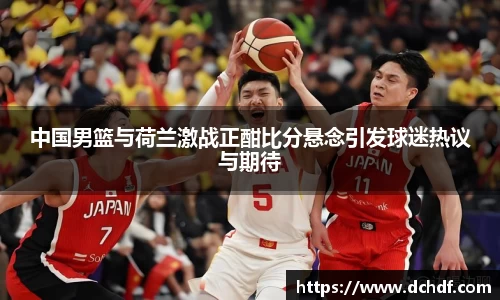 中国男篮与荷兰激战正酣比分悬念引发球迷热议与期待